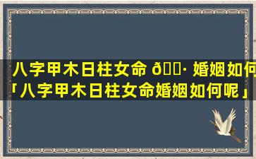 八字甲木日柱女命 🌷 婚姻如何「八字甲木日柱女命婚姻如何呢」